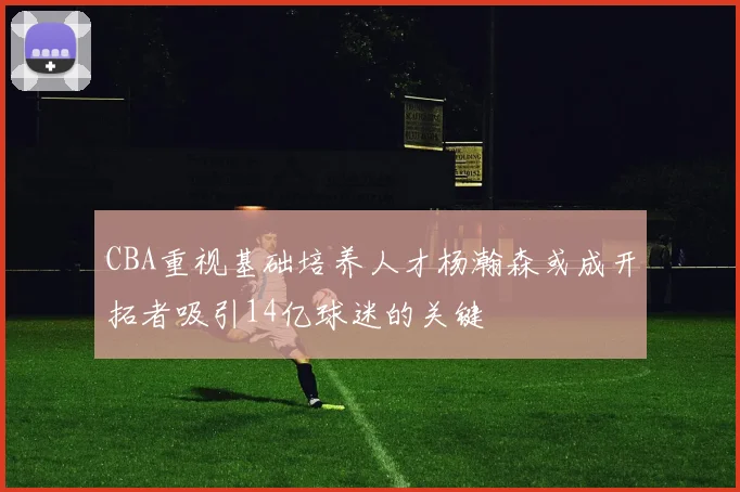 CBA重视基础培养人才杨瀚森或成开拓者吸引14亿球迷的关键