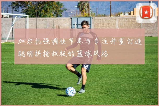 加尔扎强调快节奏与专注并重打造聪明拼抢积极的篮球风格