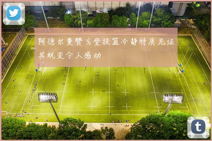 阿德尔曼赞戈登投篮冷静特质见证其蜕变令人感动