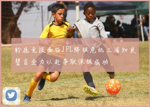 铃鹿竞技面临JFL降级危机三浦知良誓言全力以赴争取保级成功