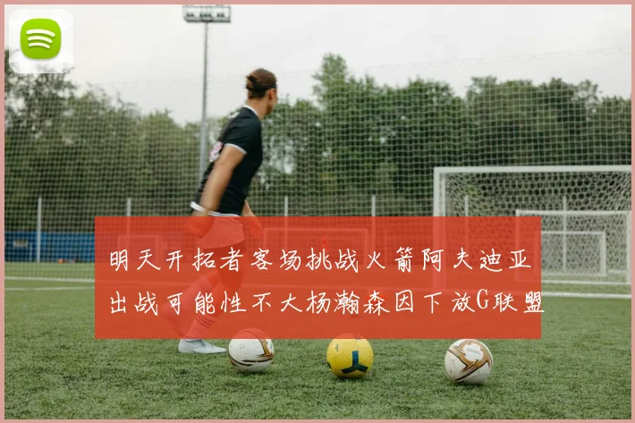 明天开拓者客场挑战火箭阿夫迪亚出战可能性不大杨瀚森因下放G联盟缺席