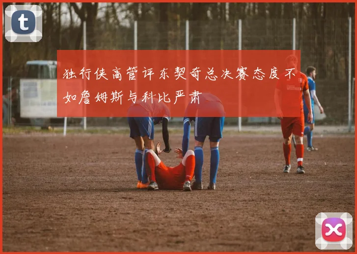 独行侠高管评东契奇总决赛态度不如詹姆斯与科比严肃