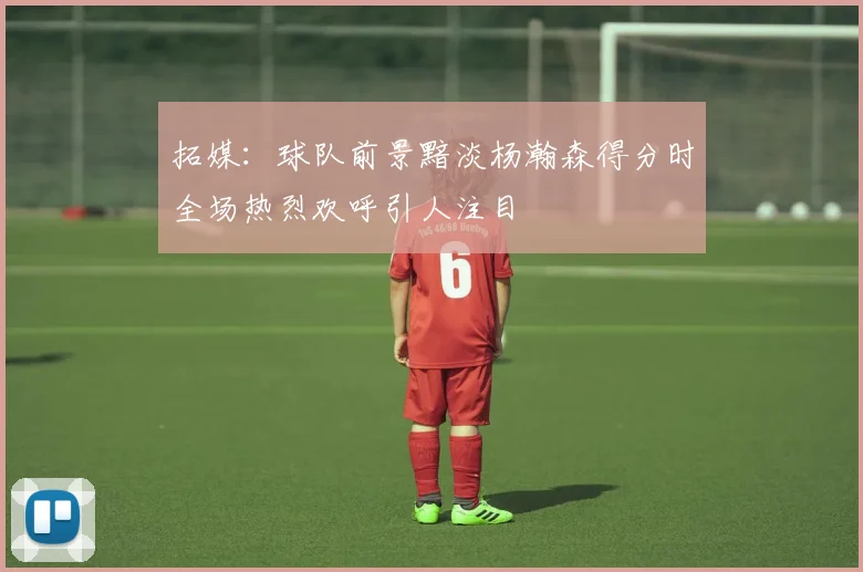 拓媒：球队前景黯淡杨瀚森得分时全场热烈欢呼引人注目