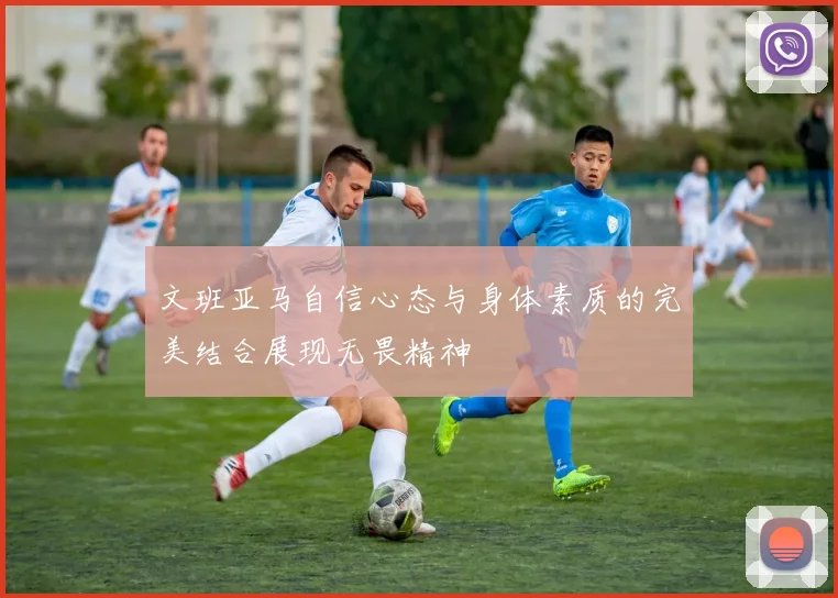 文班亚马自信心态与身体素质的完美结合展现无畏精神