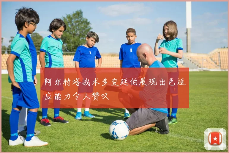 阿尔特塔战术多变廷伯展现出色适应能力令人赞叹