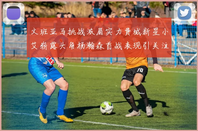 文班亚马挑战浓眉实力费城新星小艾崭露头角杨瀚森首战表现引关注