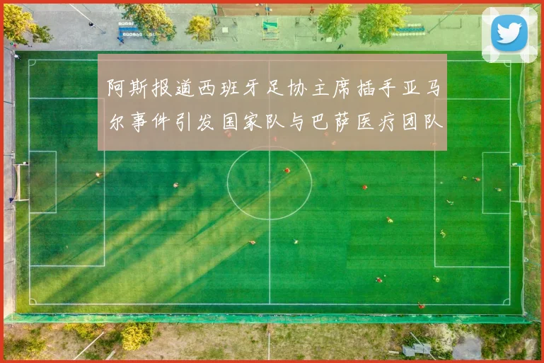 阿斯报道西班牙足协主席插手亚马尔事件引发国家队与巴萨医疗团队矛盾