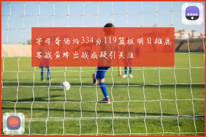 字母哥场均334分119篮板明日雄鹿客战黄蜂出战成疑引关注