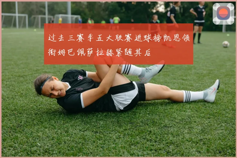 过去三赛季五大联赛进球榜凯恩领衔姆巴佩萨拉赫紧随其后