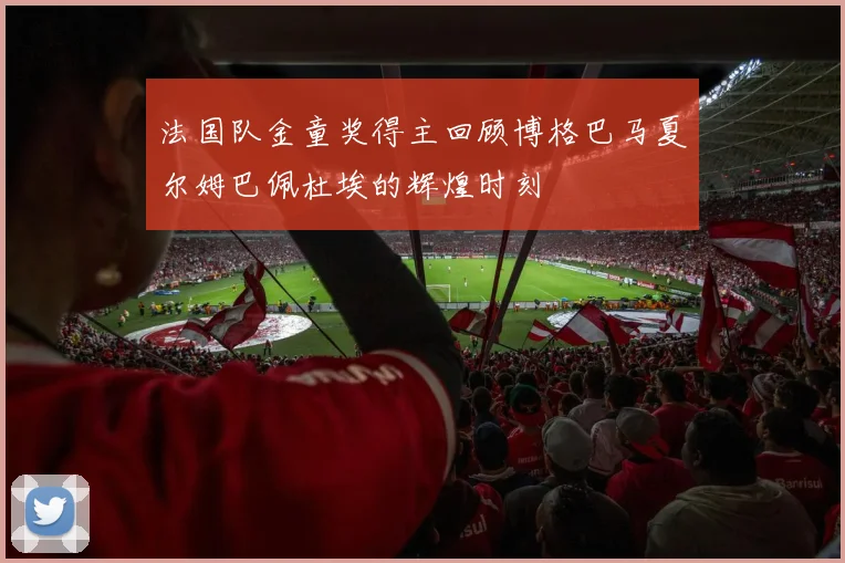 法国队金童奖得主回顾博格巴马夏尔姆巴佩杜埃的辉煌时刻