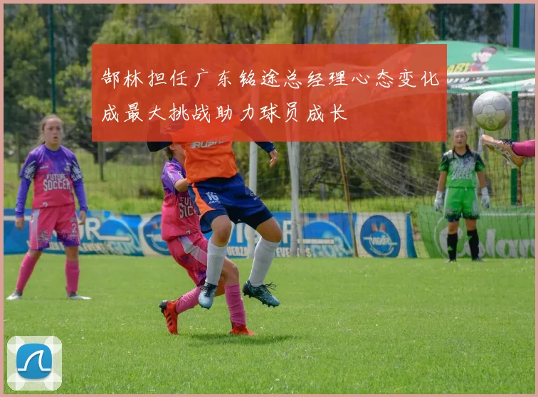 郜林担任广东铭途总经理心态变化成最大挑战助力球员成长