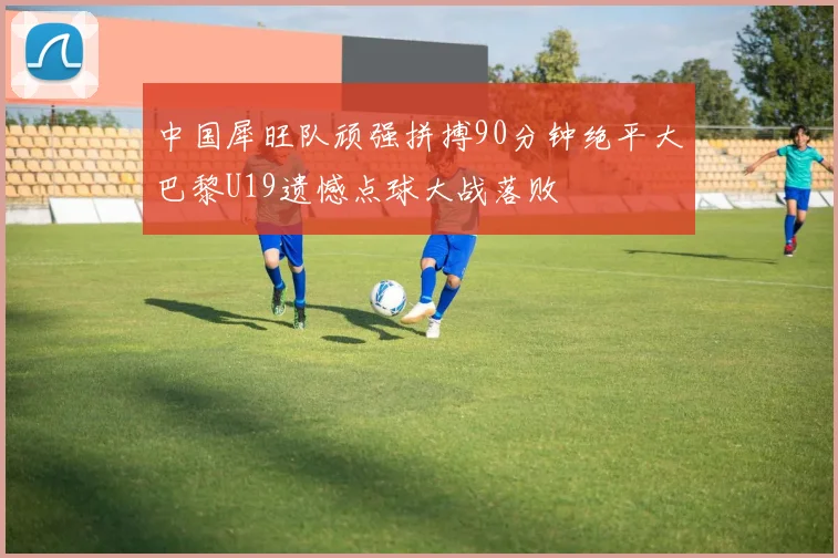 中国犀旺队顽强拼搏90分钟绝平大巴黎U19遗憾点球大战落败