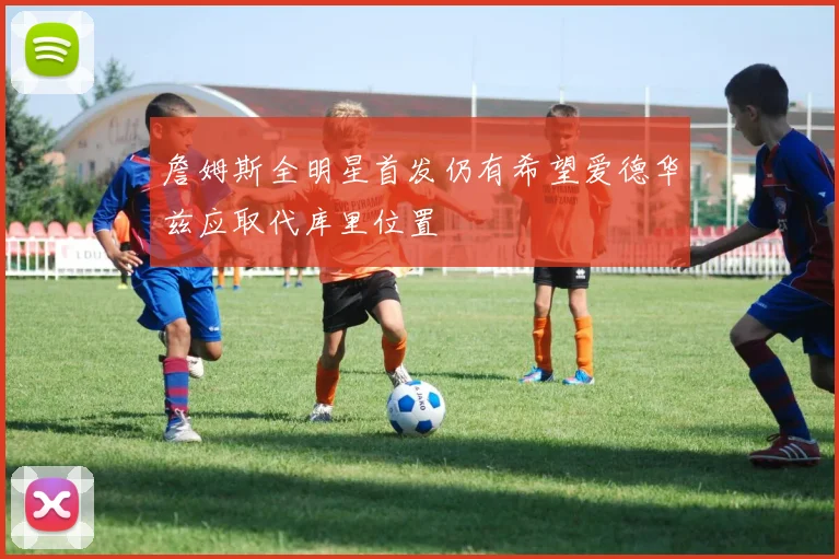 詹姆斯全明星首发仍有希望爱德华兹应取代库里位置