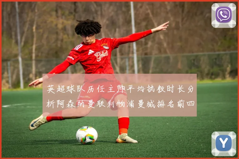 英超球队历任主帅平均执教时长分析阿森纳曼联利物浦曼城排名前四