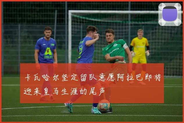 卡瓦哈尔坚定留队意愿阿拉巴即将迎来皇马生涯的尾声