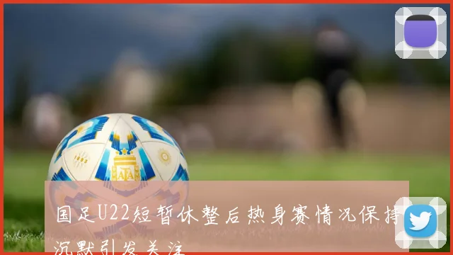 国足U22短暂休整后热身赛情况保持沉默引发关注