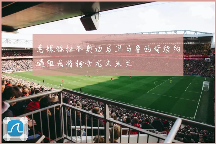 意媒称拉齐奥边后卫马鲁西奇续约遇阻或将转会尤文米兰
