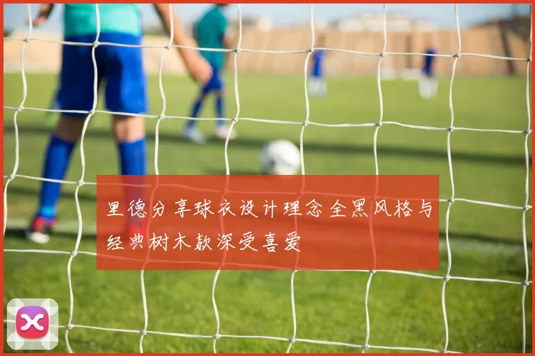 里德分享球衣设计理念全黑风格与经典树木款深受喜爱