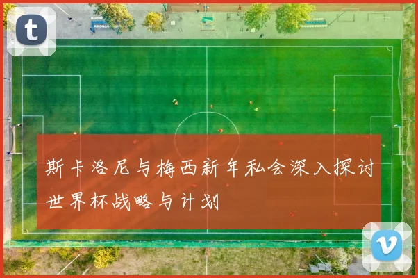 斯卡洛尼与梅西新年私会深入探讨世界杯战略与计划