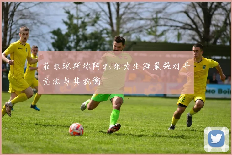 菲尔琼斯称阿扎尔为生涯最强对手无法与其抗衡