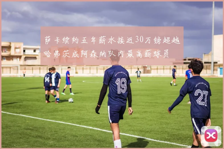 萨卡续约五年薪水接近30万镑超越哈弗茨成阿森纳队内最高薪球员