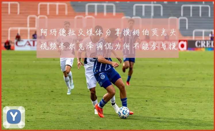 阿玛德社交媒体分享摸姆伯莫光头视频齐尔克泽调侃为何不能参与摸头活动