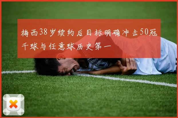 梅西38岁续约后目标明确冲击50冠千球与任意球历史第一
