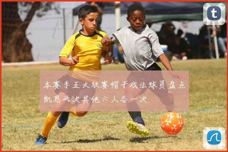 本赛季五大联赛帽子戏法球员盘点凯恩两次其他六人各一次