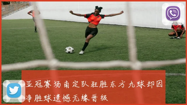 亚冠赛场南定队狂胜东方九球却因净胜球遗憾无缘晋级