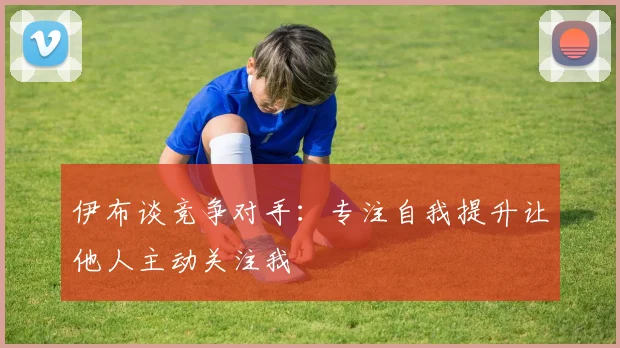 伊布谈竞争对手：专注自我提升让他人主动关注我