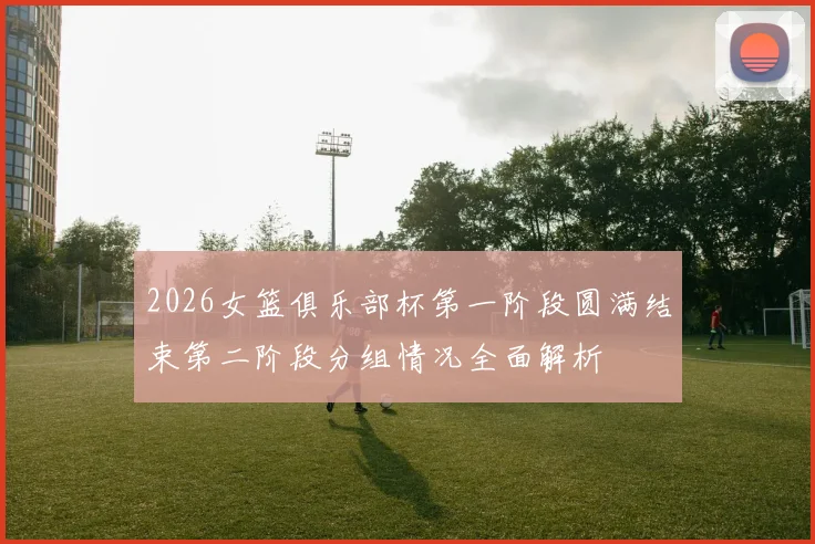 2026女篮俱乐部杯第一阶段圆满结束第二阶段分组情况全面解析