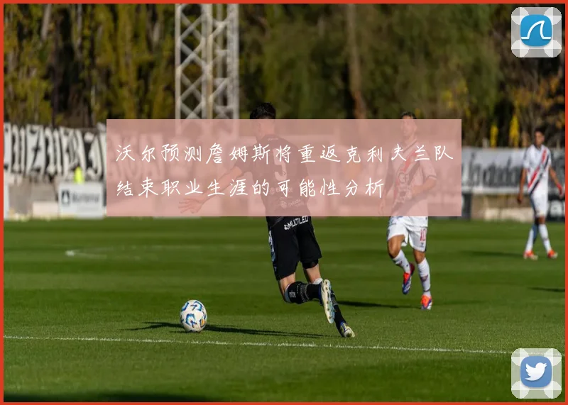沃尔预测詹姆斯将重返克利夫兰队结束职业生涯的可能性分析