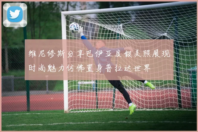 维尼修斯分享巴伊亚度假美照展现时尚魅力仿佛置身普拉达世界