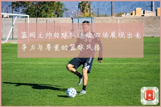 篮网主帅称球队连续四场展现出竞争力与尊重的篮球风格