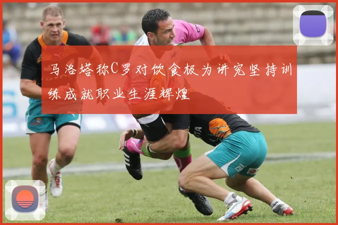 马洛塔称C罗对饮食极为讲究坚持训练成就职业生涯辉煌
