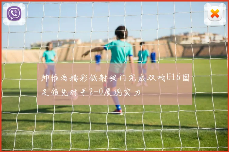 帅惟浩精彩低射破门完成双响U16国足领先对手2-0展现实力
