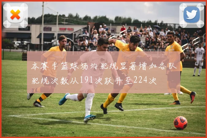 本赛季篮球场均犯规显著增加各队犯规次数从191次跃升至224次
