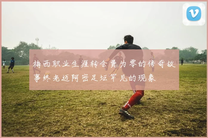 梅西职业生涯转会费为零的传奇故事终老迈阿密足坛罕见的现象