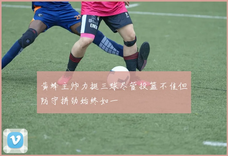黄蜂主帅力挺三球尽管投篮不佳但防守拼劲始终如一
