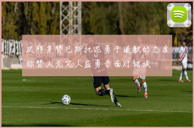 皮耶罗赞巴斯托尼勇于道歉的态度称赞人无完人应勇于面对错误