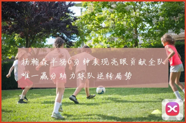 杨瀚森半场6分钟表现亮眼贡献全队唯一赢分助力球队逆转局势