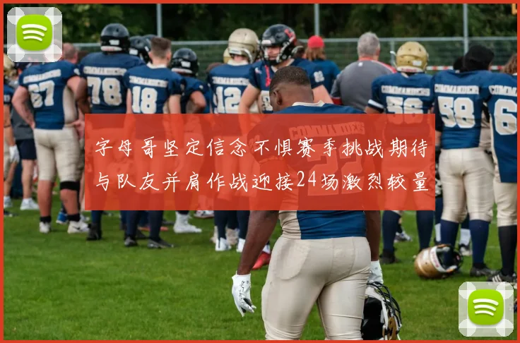 字母哥坚定信念不惧赛季挑战期待与队友并肩作战迎接24场激烈较量